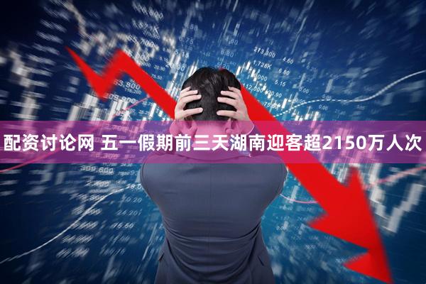 配资讨论网 五一假期前三天湖南迎客超2150万人次