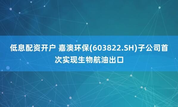 低息配资开户 嘉澳环保(603822.SH)子公司首次实现生物航油出口