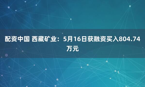 配资中国 西藏矿业：5月16日获融资买入804.74万元