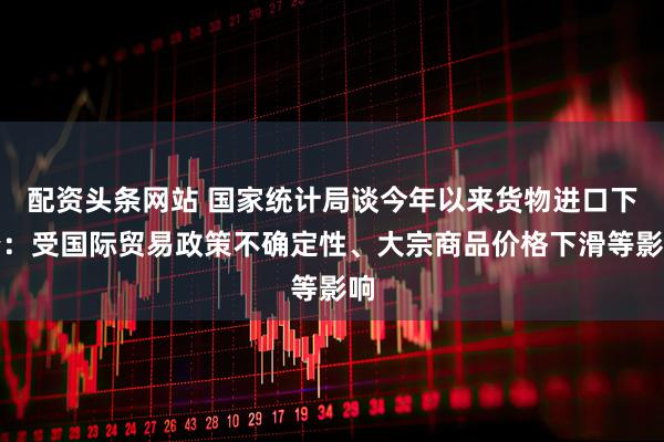 配资头条网站 国家统计局谈今年以来货物进口下降：受国际贸易政策不确定性、大宗商品价格下滑等影响
