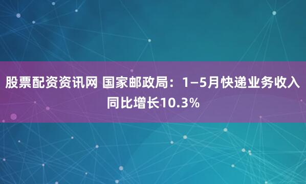股票配资资讯网 国家邮政局：1—5月快递业务收入同比增长10.3%