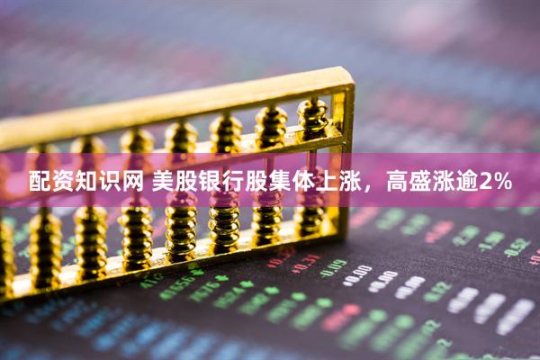 配资知识网 美股银行股集体上涨，高盛涨逾2%