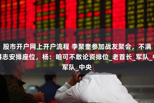 股市开户网上开户流程 李聚奎参加战友聚会，不满杨得志安排座位，杨：咱可不敢论资排位_老首长_军队_中央