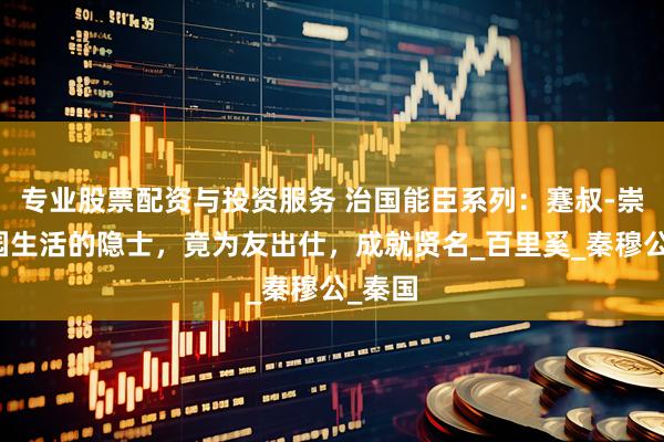 专业股票配资与投资服务 治国能臣系列：蹇叔-崇尚田园生活的隐士，竟为友出仕，成就贤名_百里奚_秦穆公_秦国