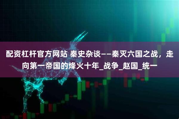 配资杠杆官方网站 秦史杂谈——秦灭六国之战，走向第一帝国的烽火十年_战争_赵国_统一