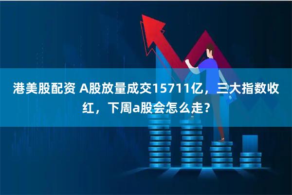 港美股配资 A股放量成交15711亿，三大指数收红，下周a股会怎么走？