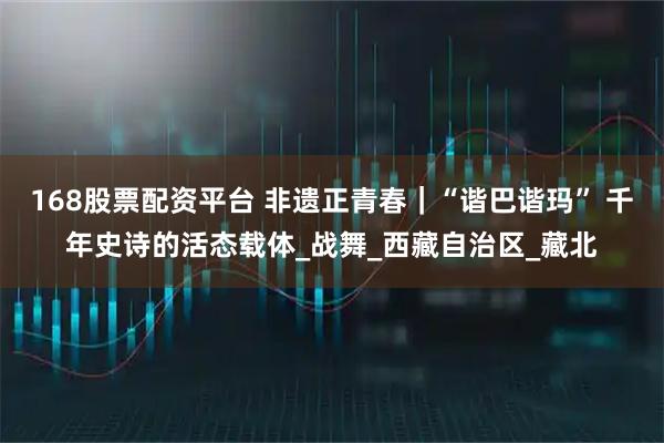 168股票配资平台 非遗正青春｜“谐巴谐玛” 千年史诗的活态载体_战舞_西藏自治区_藏北