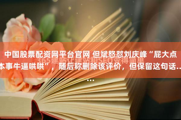 中国股票配资网平台官网 但斌怒怼刘庆峰“屁大点本事牛逼哄哄”，随后称删除该评价，但保留这句话...