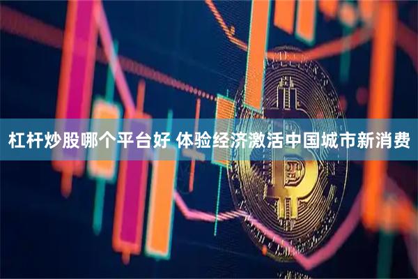 杠杆炒股哪个平台好 体验经济激活中国城市新消费
