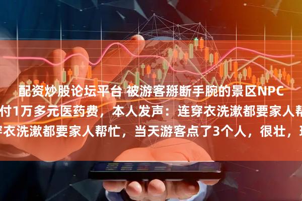 配资炒股论坛平台 被游客掰断手腕的景区NPC，系一级运动员，已垫付1万多元医药费，本人发声：连穿衣洗漱都要家人帮忙，当天游客点了3个人，很壮，现已失联