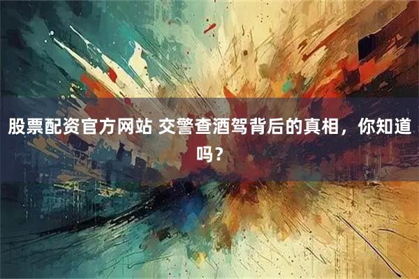 股票配资官方网站 交警查酒驾背后的真相,你知道吗?