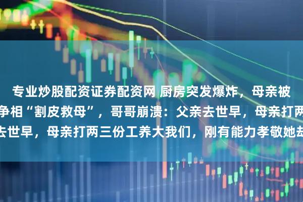 专业炒股配资证券配资网 厨房突发爆炸，母亲被重度烧伤，河南兄弟俩争相“割皮救母”，哥哥崩溃：父亲去世早，母亲打两三份工养大我们，刚有能力孝敬她却出了意外