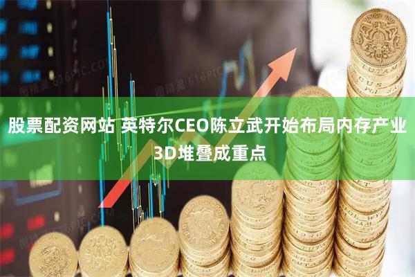 股票配资网站 英特尔CEO陈立武开始布局内存产业 3D堆叠成重点