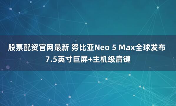 股票配资官网最新 努比亚Neo 5 Max全球发布 7.5英寸巨屏+主机级肩键