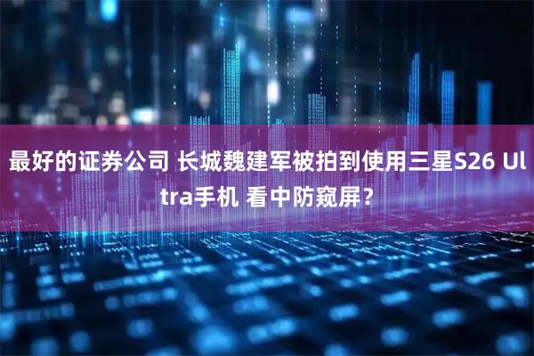最好的证券公司 长城魏建军被拍到使用三星S26 Ultra手机 看中防窥屏？